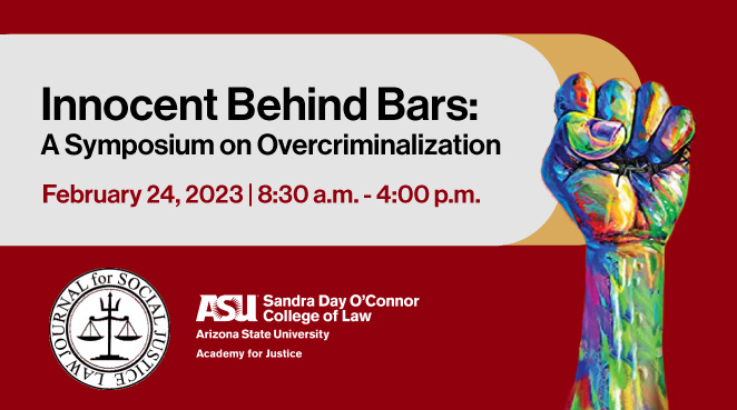Innocent Behind Bars: Overcriminalization and Manifesting Justice. This event will take place on February 24, 2023 from 8:30 am.m to 4:00 p.m.. This event is hosted by ASU Law Academy for Justice and the Law Journal for Social Justice.