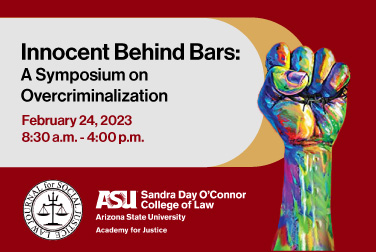 Innocent Behind Bars: Overcriminalization and Manifesting Justice. This event will take place on February 24, 2023 from 8:30 am.m to 4:00 p.m.. This event is hosted by ASU Law Academy for Justice and the Law Journal for Social Justice.