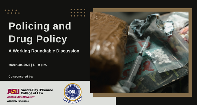 Policing and Drug Policy: A Working Rountable Discussion. This event will take place on March 30, 2023 from 5 to 9 p.m. This event is co-sponsored by ASU Academy for Justice and The NOBLE. 